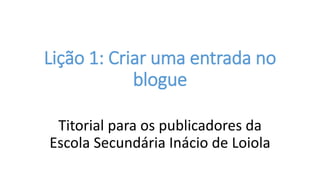 Lição 1: Criar uma entrada no
blogue
Titorial para os publicadores da
Escola Secundária Inácio de Loiola
 