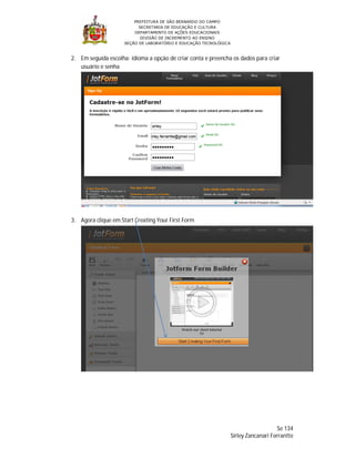 PREFEITURA DE SÃO BERNARDO DO CAMPO
                           SECRETARIA DE EDUCAÇÃO E CULTURA
                         DEPARTAMENTO DE AÇÕES EDUCACIONAIS
                            DIVISÃO DE INCREMENTO AO ENSINO
                     SEÇÃO DE LABORATÓRIO E EDUCAÇÃO TECNOLÓGICA



2. Em seguida escolha: idioma a opção de criar conta e preencha os dados para criar
   usuário e senha




3. Agora clique em Start Creating Your First Form




                                                                                       Se 134
                                                                   Sirley Zancanari Ferrantte
 