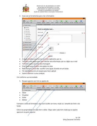 PREFEITURA DE SÃO BERNARDO DO CAMPO
                               SECRETARIA DE EDUCAÇÃO E CULTURA
                             DEPARTAMENTO DE AÇÕES EDUCACIONAIS
                                DIVISÃO DE INCREMENTO AO ENSINO
                         SEÇÃO DE LABORATÓRIO E EDUCAÇÃO TECNOLÓGICA



   4. Essas são as ferramentas para criar o formulário




      A opção Heading você escreve um texto explicativo, por ex.
      Text Box é uma opção para você solicitar uma informação, por ex: digite seu e-mail
      Text Area é para excrever uma mensagem
      Drop Down para escolher uma opção na caixa
      Rádio Button e Check Box escolher uma opção clicando em um botão
      File Upload busca de um arquivo para fazer upload
      Submit submeter a uma condição

Crie conforme sua necessidade.

   5. Na guia superior você tem as opções de:




      Salvar
      Visualizar
      Voltar
      Alinhar

Formatar o estilo do formulário: aqui você escolhe um tema, muda cor, tamanho da fonte e do
fundo

Entrar nas propriedades de cada item e editar. Clique sobre cada item criado que as opções
aparecem na parte superior.


                                                                                           Se 134
                                                                       Sirley Zancanari Ferrantte
 
