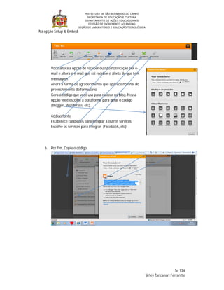 PREFEITURA DE SÃO BERNARDO DO CAMPO
                              SECRETARIA DE EDUCAÇÃO E CULTURA
                            DEPARTAMENTO DE AÇÕES EDUCACIONAIS
                               DIVISÃO DE INCREMENTO AO ENSINO
                        SEÇÃO DE LABORATÓRIO E EDUCAÇÃO TECNOLÓGICA
Na opção Setup & Embed:




       Você altera a opção de receber ou não notificação por e-
       mail e altera o e-mail que vai receber o alerta de que tem
       mensagem
       Altera a forma de agradecimento que aparece no final do
       preenchimento do formulário
       Gera o código que você usa para colocar no blog. Nessa
       opção você escolhe a plataforma para gerar o código
       (Blogger, WordPress, etc).

       Código fonte
       Estabelece condições para integrar a outros serviços
       Escolhe os serviços para integrar (Facebook, etc)




   6. Por fim, Copie o código,




                                                                                          Se 134
                                                                      Sirley Zancanari Ferrantte
 