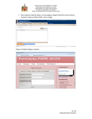 PREFEITURA DE SÃO BERNARDO DO CAMPO
                                SECRETARIA DE EDUCAÇÃO E CULTURA
                              DEPARTAMENTO DE AÇÕES EDUCACIONAIS
                                 DIVISÃO DE INCREMENTO AO ENSINO
                          SEÇÃO DE LABORATÓRIO E EDUCAÇÃO TECNOLÓGICA



    7. Abra o blog no modo de edição, crie uma página, coloque título (Por ex Fale Conosco,
       Contacto), clique em Editar HTML e cole o código.




Clique em Publicar Página e visualize.




                                                                                            Se 134
                                                                        Sirley Zancanari Ferrantte
 