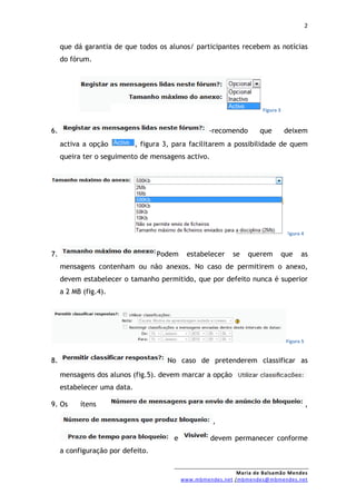 2


     que dá garantia de que todos os alunos/ participantes recebem as notícias
     do fórum.




                                                                       Figura 3


6.                                                   -recomendo       que         deixem
     activa a opção          , figura 3, para facilitarem a possibilidade de quem
     queira ter o seguimento de mensagens activo.




                                                                                   Figura 4


7.                                 Podem      estabelecer    se   querem          que    as
     mensagens contenham ou não anexos. No caso de permitirem o anexo,
     devem estabelecer o tamanho permitido, que por defeito nunca é superior
     a 2 MB (fig.4).




                                                                                   Figura 5


8.                                    No caso de pretenderem classificar as
     mensagens dos alunos (fig.5). devem marcar a opção
     estabelecer uma data.

9. Os      ítens                                                                              ,

                                                      ,

                                        e            devem permanecer conforme
     a configuração por defeito.


                                                              Maria de Balsamão Mendes
                                            www.mbmendes.net /mbmendes@mbmendes.net
 