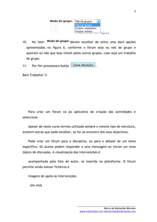 3




                                                          Figura 6


10.     No item                     devem escolher de entre uma das3 opções
  apresentadas na figura 6, conforme o fórum seja ou não de grupo e
  queiram ou não que seja visível pelos outros grupos, caso seja um trabalho
  de grupo.

11.     Por fim pressionaro botão                     .

Bom Trabalho! 




      Para criar um fórum vá ao aplicativo de criação das actividades e
seleccione

      Apesar de neste curso termos utilizado sempre o mesmo tipo de estrutura,
existem outras que pode escolher, se for ao encontro dos seus objectivos.

      Pode criar um fórum para a disciplina, ou para o debate de um tema
específico. Os alunos podem responder a uma mensagem ou iniciar um novo
tópico de discussão. A visualização das intervenções é

      acompanhada pela foto do autor, se inserida na plataforma. O fórum
permite ainda anexar ficheiros e

      imagens de apoio às intervenções.

       Um chat




                                                            Maria de Balsamão Mendes
                                          www.mbmendes.net /mbmendes@mbmendes.net
 