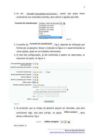 2


2. Se em                                        , quiser que possa         haver
   comentários nos conteúdos inseridos, deve alterar a opçãoo para SIM.




                                                          Figura 2


3. A escolha do                            , fig.2, depende da utilização que
   formos dar ao glossário. Deixar o indicado na figura e ir experimentando as
   várias opções, pode ser um trabalho interessante.
4. O resto das configurações, já são conhecidas e podem ser observadas, se
   necessitar de apoio, na figura 3.




Figura 3


5. Se pretender que os artigos do glossário possam ser alterados, seja para

   acrescentar algo, seja para corrigir, na opção                        , deve
   deixar o SIM activo, fig.4.

                          Figura 4

Bom trabalho. 

                                                         Maria de Balsamão Mendes
                                       www.mbmendes.net /mbmendes@mbmendes.net
 