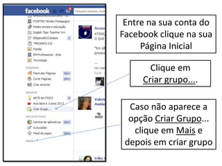 Clique em
Criar grupo....
Caso não aparece a
opção Criar Grupo...
clique em Mais e
depois em criar grupo
Entre na sua conta do
Facebook clique na sua
Página Inicial
 