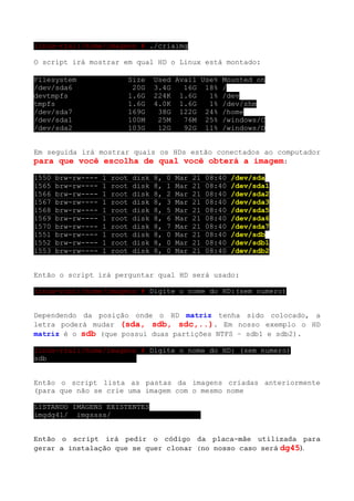 linux-rza1:/home/imagens # ./criaimg

O script irá mostrar em qual HD o Linux está montado:

Filesystem                  Size      Used Avail Use% Mounted on
/dev/sda6                    20G      3.4G   16G 18% /
devtmpfs                    1.6G      224K 1.6G    1% /dev
tmpfs                       1.6G      4.0K 1.6G    1% /dev/shm
/dev/sda7                   169G       38G 122G 24% /home
/dev/sda1                   100M       25M   76M 25% /windows/C
/dev/sda2                   103G       12G   92G 11% /windows/D


Em seguida irá mostrar quais os HDs estão conectados ao computador
para que você escolha de qual você obterá a imagem:
1550   brw-rw----   1   root   disk   8,   0   Mar   21   08:40   /dev/sda
1565   brw-rw----   1   root   disk   8,   1   Mar   21   08:40   /dev/sda1
1566   brw-rw----   1   root   disk   8,   2   Mar   21   08:40   /dev/sda2
1567   brw-rw----   1   root   disk   8,   3   Mar   21   08:40   /dev/sda3
1568   brw-rw----   1   root   disk   8,   5   Mar   21   08:40   /dev/sda5
1569   brw-rw----   1   root   disk   8,   6   Mar   21   08:40   /dev/sda6
1570   brw-rw----   1   root   disk   8,   7   Mar   21   08:40   /dev/sda7
1551   brw-rw----   1   root   disk   8,   0   Mar   21   08:40   /dev/sdb
1552   brw-rw----   1   root   disk   8,   0   Mar   21   08:40   /dev/sdb1
1553   brw-rw----   1   root   disk   8,   0   Mar   21   08:40   /dev/sdb2


Então o script irá perguntar qual HD será usado:

linux-rza1:/home/imagens # Digite o nome do HD:(sem numero)


Dependendo da posição onde o HD matriz tenha sido colocado, a
letra poderá mudar (sda, sdb, sdc,..). Em nosso exemplo o HD
matriz é o sdb (que possui duas partições NTFS – sdb1 e sdb2).

linux-rza1:/home/imagens # Digite o nome do HD: (sem numero)
sdb


Então o script lista as pastas da imagens criadas anteriormente
(para que não se crie uma imagem com o mesmo nome

LISTANDO IMAGENS EXISTENTES
imgdg41/ imgssss/


Então o script irá pedir o código da placa-mãe utilizada para
gerar a instalação que se quer clonar (no nosso caso será dg45).
 