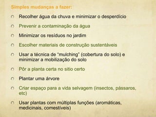 Simples mudanças a fazer:
Recolher água da chuva e minimizar o desperdício

Prevenir a contaminação da água
Minimizar os resíduos no jardim
Escolher materiais de construção sustentáveis
Usar a técnica de “mulching” (cobertura do solo) e
minimizar a mobilização do solo
Pôr a planta certa no sitio certo

Plantar uma árvore
Criar espaço para a vida selvagem (insectos, pássaros,
etc)
Usar plantas com múltiplas funções (aromáticas,
medicinais, comestíveis)

 
