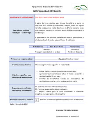 Agrupamento de Escolas do Vale de Ovil

                                  PLANIFICAÇÃO DA(S) ATIVIDADE(S)


Identificação da atividade/tarefa   Criar laços com a leitura - Palavras novas


                                    A partir do livro escolhido para leitura domiciliária, o aluno irá
                                    selecionar duas palavras que desconheça. Depois, fará o seu registo
                                    na ficha criada para o efeito. Os alunos do 1º ano ilustrarão essas
    Descrição da atividade /        duas palavras, enquanto os restantes alunos do 2º ano procederão à
   Estratégias / Metodologia        sua definição.

                                    A apresentação dos trabalhos será efetuada na aula, pelos alunos, e
                                    divulgada através de cartaz e/ou do blogue da biblioteca.


                                  Data de início         Data de conclusão             Local (locais)
                                                Maio/2012                               Sala de aula
                                    Prazo para a atividade: 8 ou 15 dias            Residência do aluno



 Professor(es) responsável(eis)     __________________________ e Equipa da Biblioteca Escolar


   Destinatários da atividade       Alunos dos primeiros e segundos de escolaridade


                                      •   Utilizar a leitura como instrumento de aprendizagem
                                      •   Aperfeiçoar os mecanismos de leitura de modo a apreender o
   Objetivos específicos e/ou
                                          significado global de um texto
  competências a desenvolver
                                      •   Dominar os mecanismos básicos de compreensão de
                                          significado de material escrito para extrair informação


                                    A4. Melhorar o sucesso educativo dos alunos
  Enquadramento no Projeto
                                    B3. Fomentar a valorização das aprendizagens
  Educativo do Agrupamento
                                    D2. Adquirir saberes para os quais contribuem as diferentes
                                    disciplinas numa perspetiva interdisciplinar


Forma de avaliação da atividade       X    Relatório final de avaliação da atividade (Equipa da Biblioteca)

Baião, 2 de maio de 2012


                                                                  RESPONSÁVEL PELA ATIVIDADE

                                                                    ______________________
                                                                  (nome do professor ou professores)
 