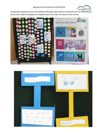 Agrupamento de Escolas do Vale de Ovil

A exposição realizada a partir dos trabalhos efetuados pelos alunos. Juntamente com os trabalhos dos
alunos são também divulgadas as fotografias dos livros lidos em cada uma das turmas.
 
