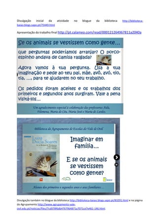 Divulgação     inicial   da      atividade    no     blogue     da     biblioteca    http://biblioteca-
baiao.blogs.sapo.pt/75449.html

Apresentação do trabalho final http://pt.calameo.com/read/000121264967811a2040a




Divulgação também no blogue da biblioteca http://biblioteca-baiao.blogs.sapo.pt/83291.html e na página
do Agrupamento http://www.agrupamento-vale-
ovil.edu.pt/noticias/files/7cd078f6db47679b4871a7071ce7e461-146.html.
 