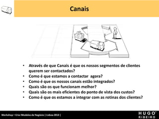 Canais




                 •    Através de que Canais é que os nossos segmentos de clientes
                      querem ser contactados?
                 •    Como é que estamos a contactar agora?
                 •    Como é que os nossos canais estão integrados?
                 •    Quais são os que funcionam melhor?
                 •    Quais são os mais eficientes do ponto de vista dos custos?
                 •    Como é que os estamos a integrar com as rotinas dos clientes?


Workshop - Criar Modelos de Negócio - XPTO Consulting
Hugo Ribeiro - Dez 2012
 