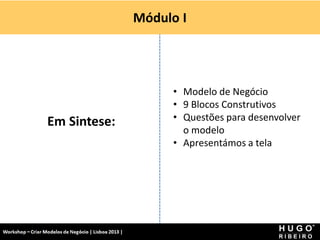 Módulo I




                                                             • Modelo de Negócio
                                                             • 9 Blocos Construtivos
                  Em Sintese:                                • Questões para desenvolver
                                                               o modelo
                                                             • Apresentámos a tela




Workshop - Criar Modelos de Negócio - XPTO Consulting
Hugo Ribeiro - Dez 2012
 
