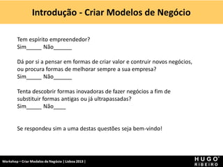 Introdução - Criar Modelos de Negócio

Tem espírito empreendedor?
Sim_____ Não______

Dá por si a pensar em formas de criar valor e contruir novos negócios,
ou procura formas de melhorar sempre a sua empresa?
Sim_____ Não______

Tenta descobrir formas inovadoras de fazer negócios a fim de
substituir formas antigas ou já ultrapassadas?
Sim_____ Não____


Se respondeu sim a uma destas questões seja bem-vindo!
 