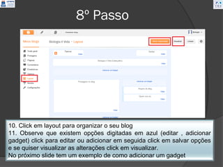 8º Passo




10. Click em layout para organizar o seu blog
11. Observe que existem opções digitadas em azul (editar , adicionar
gadget) click para editar ou adicionar em seguida click em salvar opções
e se quiser visualizar as alterações click em visualizar.
No próximo slide tem um exemplo de como adicionar um gadget
 