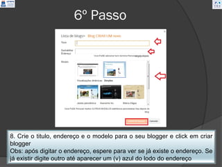 6º Passo




8. Crie o titulo, endereço e o modelo para o seu blogger e click em criar
blogger
Obs: após digitar o endereço, espere para ver se já existe o endereço. Se
já existir digite outro até aparecer um (v) azul do lodo do endereço
 