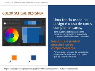 Como criar Apresentações e apresentar usando o PowerPoint
Wagner Gonsalez| www.wagnergonsalez.ppg.br | Twitter: wagner_gonsalez | Youtube: wagnergonsalez
Por exemplo, se a cor do logo da sua
empresa é laranja, uma boa opção
que dê contraste é azul.
COLOR SCHEME DESIGNER:
Uma teoria usada no
design é o uso de cores
complementares,
para buscar a satisfação do olho
humano, estimulando-o igualmente
com quantidades das cores primárias.
Nesse site é possível
descobrir cores
complementares.
 