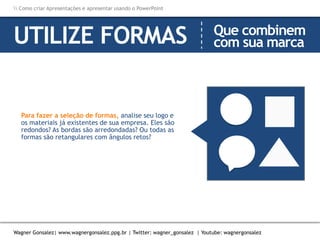 Como criar Apresentações e apresentar usando o PowerPoint
Wagner Gonsalez| www.wagnergonsalez.ppg.br | Twitter: wagner_gonsalez | Youtube: wagnergonsalez
UTILIZE FORMAS Que combinem
com sua marca
Para fazer a seleção de formas, analise seu logo e
os materiais já existentes de sua empresa. Eles são
redondos? As bordas são arredondadas? Ou todas as
formas são retangulares com ângulos retos?
 