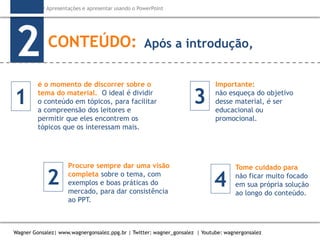 Como criar Apresentações e apresentar usando o PowerPoint
Wagner Gonsalez| www.wagnergonsalez.ppg.br | Twitter: wagner_gonsalez | Youtube: wagnergonsalez
CONTEÚDO:
2
é o momento de discorrer sobre o
tema do material. O ideal é dividir
o conteúdo em tópicos, para facilitar
a compreensão dos leitores e
permitir que eles encontrem os
tópicos que os interessam mais.
Procure sempre dar uma visão
completa sobre o tema, com
exemplos e boas práticas do
mercado, para dar consistência
ao PPT.
Importante:
não esqueça do objetivo
desse material, é ser
educacional ou
promocional.
Tome cuidado para
não ficar muito focado
em sua própria solução
ao longo do conteúdo.
Após a introdução,
1
2
3
4
 