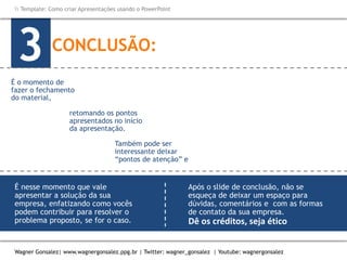 Como criar Apresentações e apresentar usando o PowerPoint
Wagner Gonsalez| www.wagnergonsalez.ppg.br | Twitter: wagner_gonsalez | Youtube: wagnergonsalez
 Template: Como criar Apresentações usando o PowerPoint
CONCLUSÃO:
3
Também pode ser
interessante deixar
“pontos de atenção” e
É nesse momento que vale
apresentar a solução da sua
empresa, enfatizando como vocês
podem contribuir para resolver o
problema proposto, se for o caso.
Após o slide de conclusão, não se
esqueça de deixar um espaço para
dúvidas, comentários e com as formas
de contato da sua empresa.
Dê os créditos, seja ético
É o momento de
fazer o fechamento
do material,
retomando os pontos
apresentados no início
da apresentação.
ressaltar os tópicos
mais relevantes.
 