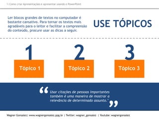 Como criar Apresentações e apresentar usando o PowerPoint
Wagner Gonsalez| www.wagnergonsalez.ppg.br | Twitter: wagner_gonsalez | Youtube: wagnergonsalez
Usar citações de pessoas importantes
também é uma maneira de mostrar a
relevância de determinado assunto."“ “
Ler blocos grandes de textos no computador é
bastante cansativo. Para tornar os textos mais
agradáveis para o leitor e facilitar a compreensão
do conteúdo, procure usar as dicas a seguir.
Tópico 1
1 Tópico 2
2 Tópico 3
3
USE TÓPICOS
 