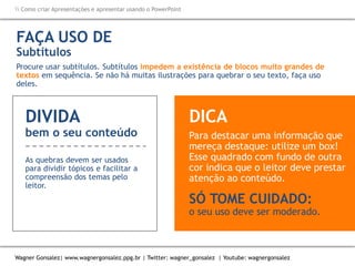 Como criar Apresentações e apresentar usando o PowerPoint
Wagner Gonsalez| www.wagnergonsalez.ppg.br | Twitter: wagner_gonsalez | Youtube: wagnergonsalez
FAÇA USO DE
Subtítulos
Procure usar subtítulos. Subtítulos impedem a existência de blocos muito grandes de
textos em sequência. Se não há muitas ilustrações para quebrar o seu texto, faça uso
deles.
DIVIDA
bem o seu conteúdo
As quebras devem ser usados
para dividir tópicos e facilitar a
compreensão dos temas pelo
leitor.
Para destacar uma informação que
mereça destaque: utilize um box!
Esse quadrado com fundo de outra
cor indica que o leitor deve prestar
atenção ao conteúdo.
SÓ TOME CUIDADO:
o seu uso deve ser moderado.
DICA
 