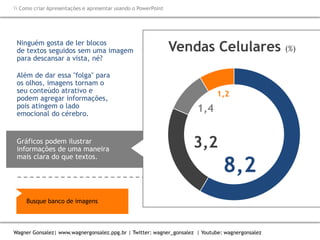 Como criar Apresentações e apresentar usando o PowerPoint
Wagner Gonsalez| www.wagnergonsalez.ppg.br | Twitter: wagner_gonsalez | Youtube: wagnergonsalez
Ninguém gosta de ler blocos
de textos seguidos sem uma imagem
para descansar a vista, né?
Além de dar essa "folga" para
os olhos, imagens tornam o
seu conteúdo atrativo e
podem agregar informações,
pois atingem o lado
emocional do cérebro.
Gráficos podem ilustrar
informações de uma maneira
mais clara do que textos.
8,2
3,2
1,4
1,2
Vendas Celulares (%)
Busque banco de imagens
 