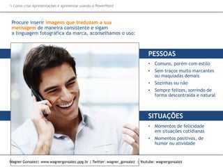 Como criar Apresentações e apresentar usando o PowerPoint
Wagner Gonsalez| www.wagnergonsalez.ppg.br | Twitter: wagner_gonsalez | Youtube: wagnergonsalez
Procure inserir imagens que traduzam a sua
mensagem de maneira consistente e sigam
a linguagem fotográfica da marca, aconselhamos o uso:
PESSOAS
• Comuns, porém com estilo
• Sem traços muito marcantes
ou maquiadas demais
• Sozinhas ou não
• Sempre felizes, sorrindo de
forma descontraída e natural
SITUAÇÕES
• Momentos de felicidade
em situações cotidianas
• Momentos positivos, de
humor ou atividade
 