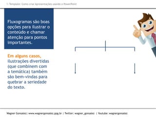 Como criar Apresentações e apresentar usando o PowerPoint
Wagner Gonsalez| www.wagnergonsalez.ppg.br | Twitter: wagner_gonsalez | Youtube: wagnergonsalez
 Template: Como criar Apresentações usando o PowerPoint
Fluxogramas são boas
opções para ilustrar o
conteúdo e chamar
atenção para pontos
importantes.
Em alguns casos,
ilustrações divertidas
(que combinem com
a temática) também
são bem-vindas para
quebrar a seriedade
do texto.
 
