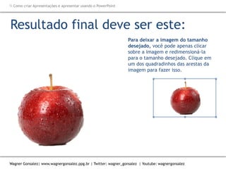 Como criar Apresentações e apresentar usando o PowerPoint
Wagner Gonsalez| www.wagnergonsalez.ppg.br | Twitter: wagner_gonsalez | Youtube: wagnergonsalez
Para deixar a imagem do tamanho
desejado, você pode apenas clicar
sobre a imagem e redimensioná-la
para o tamanho desejado. Clique em
um dos quadradinhos das arestas da
imagem para fazer isso.
Resultado final deve ser este:
Utilize as diagonais
para redimensionar
na proporção, sem
distorcer a imagem
Cuidado com
recortes de imagens
serrilhados
 