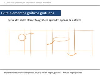 Como criar Apresentações e apresentar usando o PowerPoint
Wagner Gonsalez| www.wagnergonsalez.ppg.br | Twitter: wagner_gonsalez | Youtube: wagnergonsalez
Evite elementos gráficos gratuitos
Retire dos slides elementos gráficos aplicados apenas de enfeites
Evite transições e
animações
Anexe os filmes, ou
hyperlinks para o
arquivo baixado
 