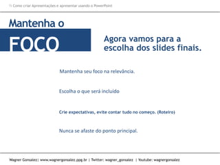 Como criar Apresentações e apresentar usando o PowerPoint
Wagner Gonsalez| www.wagnergonsalez.ppg.br | Twitter: wagner_gonsalez | Youtube: wagnergonsalez
Mantenha seu foco na relevância.
Mantenha o
FOCO
Escolha o que será incluído
Agora vamos para a
escolha dos slides finais.
Crie expectativas, evite contar tudo no começo. (Roteiro)
Nunca se afaste do ponto principal.
 
