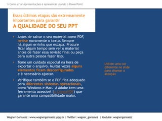 Como criar Apresentações e apresentar usando o PowerPoint
Wagner Gonsalez| www.wagnergonsalez.ppg.br | Twitter: wagner_gonsalez | Youtube: wagnergonsalez
Essas últimas etapas são extremamente
importantes para garantir
A QUALIDADE DO SEU PPT
• Antes de salvar o seu material como PDF,
revise novamente o texto. Sempre
há algum errinho que escapa. Procure
ficar algum tempo sem ver o material
antes de fazer essa revisão final ou peça
para outra pessoa fazer isso.
• Tome um cuidado especial na hora de
exportar o arquivo. Muitas vezes alguns
elementos ficam desconfigurados
e é necessário ajustar.
• Verifique também se o PDF fica adequado
para diferentes sistemas operacionais,
como Windows e Mac. A Adobe tem uma
ferramenta acessível (o CreatePDF) que
garante uma compatibilidade maior.
Utilize uma cor
diferente no slide
para chamar a
atenção
 Como criar Apresentações e apresentar usando o PowerPoint
Wagner Gonsalez| www.wagnergonsalez.ppg.br | Twitter: wagner_gonsalez | Youtube: wagnergonsalez
 
