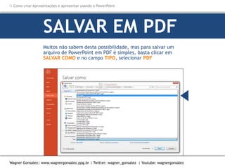 Como criar Apresentações e apresentar usando o PowerPoint
Wagner Gonsalez| www.wagnergonsalez.ppg.br | Twitter: wagner_gonsalez | Youtube: wagnergonsalez
Muitos não sabem desta possibilidade, mas para salvar um
arquivo de PowerPoint em PDF é simples, basta clicar em
SALVAR COMO e no campo TIPO, selecionar PDF
SALVAR EM PDF
 
