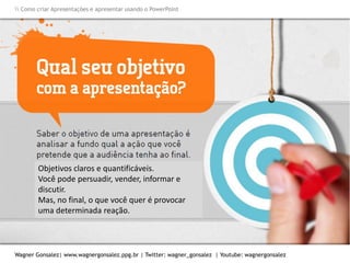 Como criar Apresentações e apresentar usando o PowerPoint
Wagner Gonsalez| www.wagnergonsalez.ppg.br | Twitter: wagner_gonsalez | Youtube: wagnergonsalez
Objetivos claros e quantificáveis.
Você pode persuadir, vender, informar e
discutir.
Mas, no final, o que você quer é provocar
uma determinada reação.
 