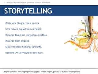 Como criar Apresentações e apresentar usando o PowerPoint
Wagner Gonsalez| www.wagnergonsalez.ppg.br | Twitter: wagner_gonsalez | Youtube: wagnergonsalez
Conte uma história, viva e sincera.
Uma história que valorize o assunto.
Histórias devem ser relevantes ao público.
Histórias criam empatia.
Mostre seu lado humano, conquiste.
Desenhe um storyboard do conteúdo
STORYTELLING
 