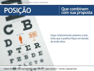 Como criar Apresentações e apresentar usando o PowerPoint
Wagner Gonsalez| www.wagnergonsalez.ppg.br | Twitter: wagner_gonsalez | Youtube: wagnergonsalez
Fique relativamente próximo a tela.
Evite que o publico fique em dúvida
de onde olhar
POSIÇÃO Que combinem
com sua proposta
 Como criar Apresentações e apresentar usando o PowerPoint
Wagner Gonsalez| www.wagnergonsalez.ppg.br | Twitter: wagner_gonsalez | Youtube: wagnergonsalez
 