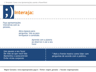 Como criar Apresentações e apresentar usando o PowerPoint
Wagner Gonsalez| www.wagnergonsalez.ppg.br | Twitter: wagner_gonsalez | Youtube: wagnergonsalez
 Template: Como criar Apresentações usando o PowerPoint
Interaja:;)
Aprenda com a plateia
ao observar e use a seu
favor
* Mais a frente mostro como lidar com
perguntas de acordo com o público.
Faça apresentações
interativas com as
pessoas,
Abra espaços para
perguntas. Use-as para
enriquecer o conteúdo.
Saiba lidar com
perguntas hostis.*
Seja você mesmo.
Use pausas a seu favor
De vida ao que você fala
Mantenha o autocontrole
Evite vícios corporais
 