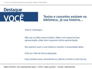 Como criar Apresentações e apresentar usando o PowerPoint
Wagner Gonsalez| www.wagnergonsalez.ppg.br | Twitter: wagner_gonsalez | Youtube: wagnergonsalez
Você é o destaque.
Destaque
VOCÊ
Não use os slides como muletas. Slides ruim requerem boa
apresentação, slides bons requerem ótima apresentação
Textos e conceitos existem na
biblioteca, já sua história...
Eles querem ouvir a sua história e resolver a necessidade deles.
Vista-se e fale de forma adequada
Faça contato visual, movimente-se, alterne o ritmo e o tom da voz.
 