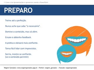 Como criar Apresentações e apresentar usando o PowerPoint
Wagner Gonsalez| www.wagnergonsalez.ppg.br | Twitter: wagner_gonsalez | Youtube: wagnergonsalez
Treine até a perfeição.
Nunca ache que sabe “o necessário”.
Domine o conteúdo, mas vá além.
Ensaie e obtenha feedback.
A prática o deixará mais confiante.
Torna fácil lidar com imprevistos.
Sorria, mostre-se confiante.
(se o conteúdo permitir)
PREPARO
 
