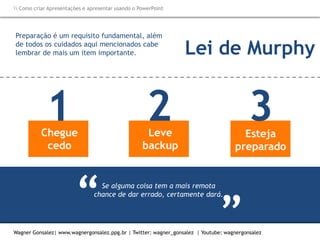 Como criar Apresentações e apresentar usando o PowerPoint
Wagner Gonsalez| www.wagnergonsalez.ppg.br | Twitter: wagner_gonsalez | Youtube: wagnergonsalez
Se alguma coisa tem a mais remota
chance de dar errado, certamente dará.
“
“
Preparação é um requisito fundamental, além
de todos os cuidados aqui mencionados cabe
lembrar de mais um item importante.
Chegue
cedo
1 Leve
backup
2 Esteja
preparado
3
Lei de Murphy
 