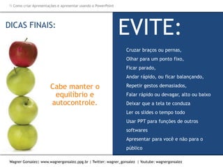 Como criar Apresentações e apresentar usando o PowerPoint
Wagner Gonsalez| www.wagnergonsalez.ppg.br | Twitter: wagner_gonsalez | Youtube: wagnergonsalez
DICAS FINAIS:
EVITE:
Cruzar braços ou pernas,
Olhar para um ponto fixo,
Ficar parado,
Andar rápido, ou ficar balançando,
Repetir gestos demasiados,
Falar rápido ou devagar, alto ou baixo
Deixar que a tela te conduza
Ler os slides o tempo todo
Usar PPT para funções de outros
softwares
Apresentar para você e não para o
público
Cabe manter o
equilíbrio e
autocontrole.
 