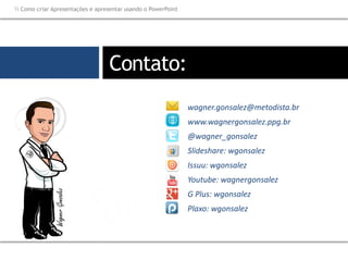 wagner.gonsalez@metodista.br
www.wagnergonsalez.ppg.br
@wagner_gonsalez
Slideshare: wgonsalez
Issuu: wgonsalez
Youtube: wagnergonsalez
G Plus: wgonsalez
Plaxo: wgonsalez
Contato:
 Como criar Apresentações e apresentar usando o PowerPoint
 