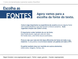 Como criar Apresentações e apresentar usando o PowerPoint
Wagner Gonsalez| www.wagnergonsalez.ppg.br | Twitter: wagner_gonsalez | Youtube: wagnergonsalez
Como é algo importante na experiência do usuário procure alguma fonte
sem muitos detalhes e que não tornem a leitura cansativa. Duas
sugestões simples são Calibri e Arial.
Escolha as
FONTES
É importante cuidar também da cor da fonte.
Com fundo escuro, opte por uma cor clara.
Em fundo claro, uma fonte escura (contraste).
Agora vamos para a
escolha da fonte do texto.
Procure não usar mais de três tipos diferentes de fonte em todo o seu
material. É uma prática recomendada manter um padrão em todo o PPT.
O padrão também deve ser mantido em outros elementos,
como cores, imagens, formas, etc.
 