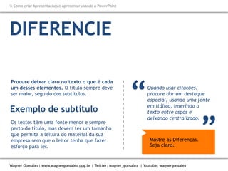Como criar Apresentações e apresentar usando o PowerPoint
Wagner Gonsalez| www.wagnergonsalez.ppg.br | Twitter: wagner_gonsalez | Youtube: wagnergonsalez
DIFERENCIE
Quando usar citações,
procure dar um destaque
especial, usando uma fonte
em itálico, inserindo o
texto entre aspas e
deixando centralizado.
TÍTULOS Subtítulos textos citações
“ “
Os textos têm uma fonte menor e sempre
perto do título, mas devem ter um tamanho
que permita a leitura do material da sua
empresa sem que o leitor tenha que fazer
esforço para ler.
Procure deixar claro no texto o que é cada
um desses elementos. O título sempre deve
ser maior, seguido dos subtítulos.
Exemplo de subtítulo
Mostre as Diferenças.
Seja claro.
 