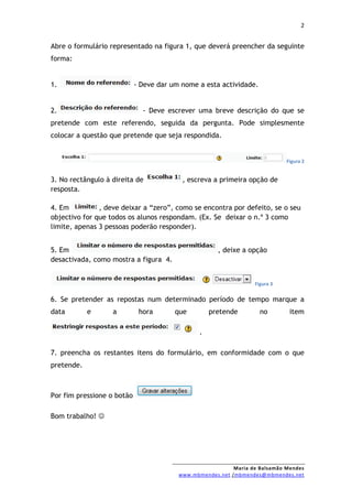 2


Abre o formulário representado na figura 1, que deverá preencher da seguinte
forma:


1.                          - Deve dar um nome a esta actividade.


2.                            - Deve escrever uma breve descrição do que se
pretende com este referendo, seguida da pergunta. Pode simplesmente
colocar a questão que pretende que seja respondida.


                                                                             Figura 2


3. No rectângulo à direita de             , escreva a primeira opção de
resposta.

4. Em          , deve deixar a “zero”, como se encontra por defeito, se o seu
objectivo for que todos os alunos respondam. (Ex. Se deixar o n.º 3 como
limite, apenas 3 pessoas poderão responder).


5. Em                                                 , deixe a opção
desactivada, como mostra a figura 4.


                                                                  Figura 3


6. Se pretender as repostas num determinado período de tempo marque a
data        e      a         hora       que         pretende        no        item

                                                .

7. preencha os restantes itens do formulário, em conformidade com o que
pretende.



Por fim pressione o botão

Bom trabalho! 




                                                           Maria de Balsamão Mendes
                                         www.mbmendes.net /mbmendes@mbmendes.net
 
