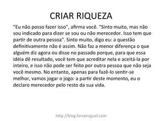CRIAR	
  RIQUEZA	
  
h@p://blog.fariamiguel.com	
  
"Eu	
  não	
  posso	
  fazer	
  isso",	
  aﬁrma	
  você.	
  "Sinto	
  muito,	
  mas	
  não	
  
sou	
  indicado	
  para	
  dizer	
  se	
  sou	
  ou	
  não	
  merecedor.	
  Isso	
  tem	
  que	
  
parIr	
  de	
  outra	
  pessoa".	
  Sinto	
  muito,	
  digo	
  eu:	
  a	
  questão	
  
deﬁniIvamente	
  não	
  é	
  assim.	
  Não	
  faz	
  a	
  menor	
  diferença	
  o	
  que	
  
alguém	
  diz	
  agora	
  ou	
  disse	
  no	
  passado	
  porque,	
  para	
  que	
  essa	
  
idéia	
  dê	
  resultado,	
  você	
  tem	
  que	
  acreditar	
  nela	
  e	
  aceitá-­‐la	
  por	
  
inteiro,	
  e	
  isso	
  não	
  pode	
  ser	
  feito	
  por	
  outra	
  pessoa	
  que	
  não	
  seja	
  
você	
  mesmo.	
  No	
  entanto,	
  apenas	
  para	
  fazê-­‐lo	
  senIr-­‐se	
  
melhor,	
  vamos	
  jogar	
  o	
  jogo:	
  a	
  parIr	
  deste	
  momento,	
  eu	
  o	
  
declaro	
  merecedor	
  pelo	
  resto	
  da	
  sua	
  vida.	
  	
  
 