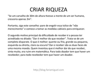 CRIAR	
  RIQUEZA	
  
h@p://blog.fariamiguel.com	
  
"Se	
  um	
  carvalho	
  de	
  30m	
  de	
  altura	
  Ivesse	
  a	
  mente	
  de	
  um	
  ser	
  humano,	
  
cresceria	
  apenas	
  3m".	
  	
  
	
  
Portanto,	
  siga	
  este	
  conselho:	
  pare	
  de	
  engolir	
  essa	
  tolice	
  de	
  "não	
  
merecimento"	
  e	
  comece	
  a	
  tomar	
  as	
  medidas	
  cabíveis	
  para	
  enriquecer.	
  	
  
	
  
O	
  segundo	
  moIvo	
  principal	
  da	
  diﬁculdade	
  de	
  receber	
  é	
  a	
  pessoa	
  ter	
  
acreditado	
  no	
  ditado:	
  "Dar	
  é	
  melhor	
  do	
  que	
  receber".	
  Trata-­‐se	
  de	
  um	
  
completo	
  disparate.	
  O	
  que	
  é	
  melhor:	
  quente	
  ou	
  frio,	
  grande	
  ou	
  pequeno,	
  
esquerda	
  ou	
  direita,	
  claro	
  ou	
  escuro?	
  Dar	
  e	
  receber	
  são	
  as	
  duas	
  faces	
  de	
  
uma	
  mesma	
  moeda.	
  Quem	
  inventou	
  que	
  é	
  melhor	
  dar	
  do	
  que	
  receber,	
  
sinto	
  muito,	
  era	
  ruim	
  em	
  matemáIca.	
  Para	
  todo	
  doador	
  tem	
  que	
  haver	
  um	
  
recebedor;	
  para	
  todo	
  recebedor	
  tem	
  que	
  haver	
  um	
  doador.	
  	
  
 