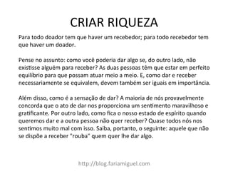 CRIAR	
  RIQUEZA	
  
h@p://blog.fariamiguel.com	
  
Para	
  todo	
  doador	
  tem	
  que	
  haver	
  um	
  recebedor;	
  para	
  todo	
  recebedor	
  tem	
  
que	
  haver	
  um	
  doador.	
  	
  
	
  
Pense	
  no	
  assunto:	
  como	
  você	
  poderia	
  dar	
  algo	
  se,	
  do	
  outro	
  lado,	
  não	
  
exisIsse	
  alguém	
  para	
  receber?	
  As	
  duas	
  pessoas	
  têm	
  que	
  estar	
  em	
  perfeito	
  
equilíbrio	
  para	
  que	
  possam	
  atuar	
  meio	
  a	
  meio.	
  E,	
  como	
  dar	
  e	
  receber	
  
necessariamente	
  se	
  equivalem,	
  devem	
  também	
  ser	
  iguais	
  em	
  importância.	
  	
  
	
  
Além	
  disso,	
  como	
  é	
  a	
  sensação	
  de	
  dar?	
  A	
  maioria	
  de	
  nós	
  provavelmente	
  
concorda	
  que	
  o	
  ato	
  de	
  dar	
  nos	
  proporciona	
  um	
  senImento	
  maravilhoso	
  e	
  
graIﬁcante.	
  Por	
  outro	
  lado,	
  como	
  ﬁca	
  o	
  nosso	
  estado	
  de	
  espírito	
  quando	
  
queremos	
  dar	
  e	
  a	
  outra	
  pessoa	
  não	
  quer	
  receber?	
  Quase	
  todos	
  nós	
  nos	
  
senImos	
  muito	
  mal	
  com	
  isso.	
  Saiba,	
  portanto,	
  o	
  seguinte:	
  aquele	
  que	
  não	
  
se	
  dispõe	
  a	
  receber	
  "rouba"	
  quem	
  quer	
  lhe	
  dar	
  algo.	
  	
  
 