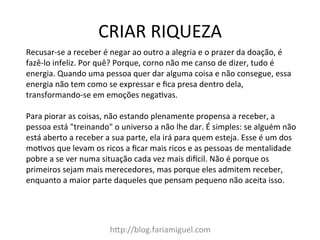 CRIAR	
  RIQUEZA	
  
h@p://blog.fariamiguel.com	
  
Recusar-­‐se	
  a	
  receber	
  é	
  negar	
  ao	
  outro	
  a	
  alegria	
  e	
  o	
  prazer	
  da	
  doação,	
  é	
  
fazê-­‐lo	
  infeliz.	
  Por	
  quê?	
  Porque,	
  corno	
  não	
  me	
  canso	
  de	
  dizer,	
  tudo	
  é	
  
energia.	
  Quando	
  uma	
  pessoa	
  quer	
  dar	
  alguma	
  coisa	
  e	
  não	
  consegue,	
  essa	
  
energia	
  não	
  tem	
  como	
  se	
  expressar	
  e	
  ﬁca	
  presa	
  dentro	
  dela,	
  
transformando-­‐se	
  em	
  emoções	
  negaIvas.	
  	
  
	
  
Para	
  piorar	
  as	
  coisas,	
  não	
  estando	
  plenamente	
  propensa	
  a	
  receber,	
  a	
  
pessoa	
  está	
  "treinando"	
  o	
  universo	
  a	
  não	
  lhe	
  dar.	
  É	
  simples:	
  se	
  alguém	
  não	
  
está	
  aberto	
  a	
  receber	
  a	
  sua	
  parte,	
  ela	
  irá	
  para	
  quem	
  esteja.	
  Esse	
  é	
  um	
  dos	
  
moIvos	
  que	
  levam	
  os	
  ricos	
  a	
  ﬁcar	
  mais	
  ricos	
  e	
  as	
  pessoas	
  de	
  mentalidade	
  
pobre	
  a	
  se	
  ver	
  numa	
  situação	
  cada	
  vez	
  mais	
  dikcil.	
  Não	
  é	
  porque	
  os	
  
primeiros	
  sejam	
  mais	
  merecedores,	
  mas	
  porque	
  eles	
  admitem	
  receber,	
  
enquanto	
  a	
  maior	
  parte	
  daqueles	
  que	
  pensam	
  pequeno	
  não	
  aceita	
  isso.	
  	
  
 