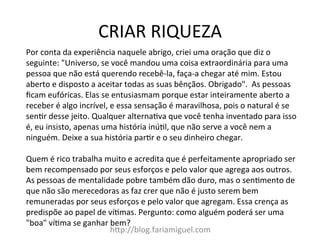 CRIAR	
  RIQUEZA	
  
h@p://blog.fariamiguel.com	
  
Por	
  conta	
  da	
  experiência	
  naquele	
  abrigo,	
  criei	
  uma	
  oração	
  que	
  diz	
  o	
  
seguinte:	
  "Universo,	
  se	
  você	
  mandou	
  uma	
  coisa	
  extraordinária	
  para	
  uma	
  
pessoa	
  que	
  não	
  está	
  querendo	
  recebê-­‐la,	
  faça-­‐a	
  chegar	
  até	
  mim.	
  Estou	
  
aberto	
  e	
  disposto	
  a	
  aceitar	
  todas	
  as	
  suas	
  bênçãos.	
  Obrigado".	
  	
  As	
  pessoas	
  
ﬁcam	
  eufóricas.	
  Elas	
  se	
  entusiasmam	
  porque	
  estar	
  inteiramente	
  aberto	
  a	
  
receber	
  é	
  algo	
  incrível,	
  e	
  essa	
  sensação	
  é	
  maravilhosa,	
  pois	
  o	
  natural	
  é	
  se	
  
senIr	
  desse	
  jeito.	
  Qualquer	
  alternaIva	
  que	
  você	
  tenha	
  inventado	
  para	
  isso	
  
é,	
  eu	
  insisto,	
  apenas	
  uma	
  história	
  inúIl,	
  que	
  não	
  serve	
  a	
  você	
  nem	
  a	
  
ninguém.	
  Deixe	
  a	
  sua	
  história	
  parIr	
  e	
  o	
  seu	
  dinheiro	
  chegar.	
  	
  
	
  
Quem	
  é	
  rico	
  trabalha	
  muito	
  e	
  acredita	
  que	
  é	
  perfeitamente	
  apropriado	
  ser	
  
bem	
  recompensado	
  por	
  seus	
  esforços	
  e	
  pelo	
  valor	
  que	
  agrega	
  aos	
  outros.	
  
As	
  pessoas	
  de	
  mentalidade	
  pobre	
  também	
  dão	
  duro,	
  mas	
  o	
  senImento	
  de	
  
que	
  não	
  são	
  merecedoras	
  as	
  faz	
  crer	
  que	
  não	
  é	
  justo	
  serem	
  bem	
  
remuneradas	
  por	
  seus	
  esforços	
  e	
  pelo	
  valor	
  que	
  agregam.	
  Essa	
  crença	
  as	
  
predispõe	
  ao	
  papel	
  de	
  víImas.	
  Pergunto:	
  como	
  alguém	
  poderá	
  ser	
  uma	
  
"boa"	
  víIma	
  se	
  ganhar	
  bem?	
  	
  
 